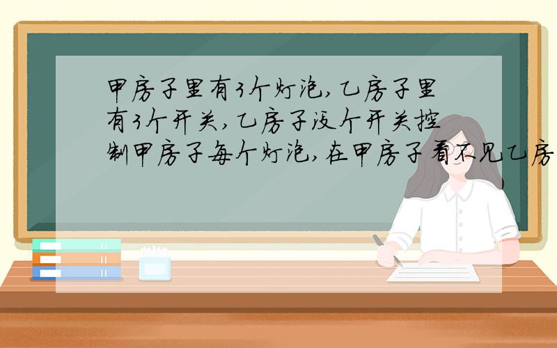 甲房子里有3个灯泡,乙房子里有3个开关,乙房子没个开关控制甲房子每个灯泡,在甲房子看不见乙房子,乙房子看不见甲房子问：怎么能在甲乙房子来回一次就能知道哪个开关控制哪个灯泡呢?