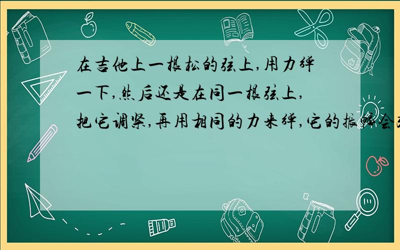 在吉他上一根松的弦上,用力弹一下,然后还是在同一根弦上,把它调紧,再用相同的力来弹,它的振幅会改变吗?而且如果这道题目问你它的什么会改变,我知道答案是音调,但是我可不可以说响度