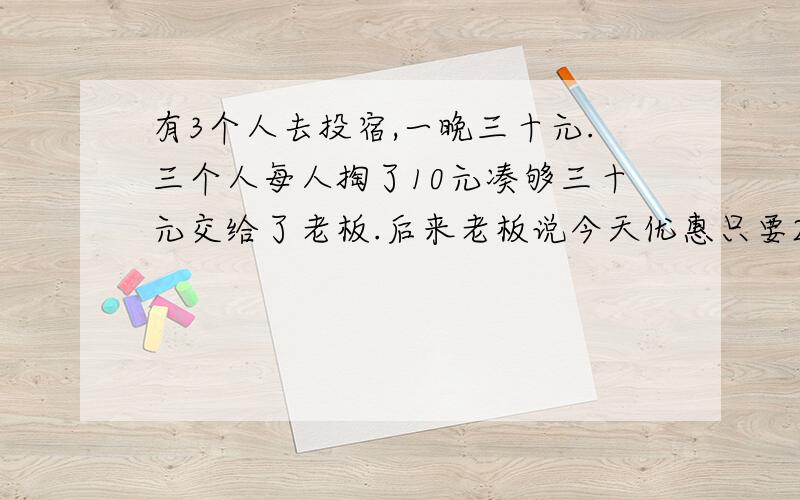 有3个人去投宿,一晚三十元.三个人每人掏了10元凑够三十元交给了老板.后来老板说今天优惠只要25元就够了,拿出5元命令服务生退还给他们,服务生偷偷藏起了2元,然后,把剩下的3元钱分给了那