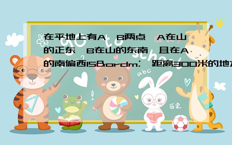 在平地上有A、B两点,A在山的正东,B在山的东南,且在A的南偏西15º,距离300米的地方,在A测山顶的仰角是30º,求山高.