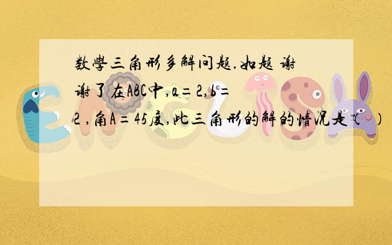 数学三角形多解问题.如题 谢谢了在ABC中,a=2,b=2 ,角A=45度,此三角形的解的情况是（ ） A.无解 B.一解 C.两解 D.不定