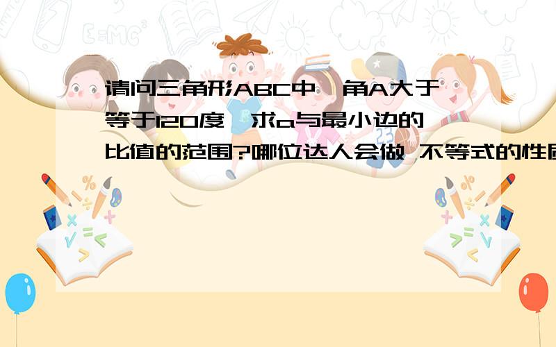 请问三角形ABC中,角A大于等于120度,求a与最小边的比值的范围?哪位达人会做 不等式的性质