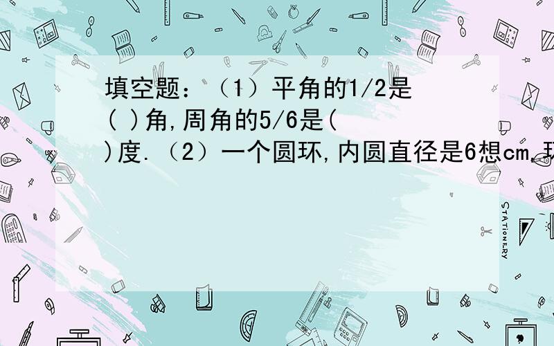 填空题：（1）平角的1/2是( )角,周角的5/6是( )度.（2）一个圆环,内圆直径是6想cm,环宽1cm,那么环形的面积是（）平方厘米.判断题：（1）只有一组对边平行的四边行是梯形.（）（2）角的两边