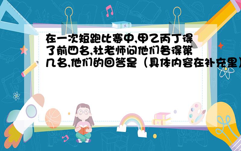 在一次短跑比赛中,甲乙丙丁得了前四名,杜老师问他们各得第几名,他们的回答是（具体内容在补充里）（为了方便我就直接把话的意思打出来,不打原话了）甲：我第二乙：我第一丙：我第四