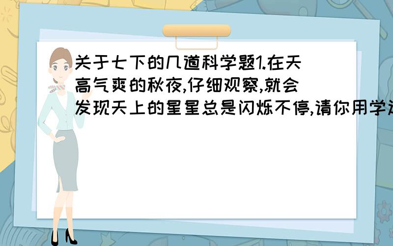 关于七下的几道科学题1.在天高气爽的秋夜,仔细观察,就会发现天上的星星总是闪烁不停,请你用学过的光学知识加以解释.2.请说出 几句古诗中所涉及到的光学知识(1)举杯邀明月,对影成三人(2)