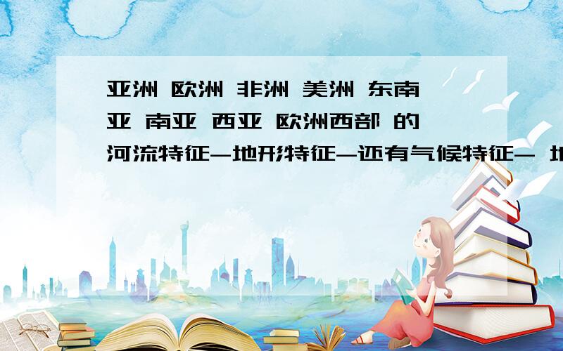 亚洲 欧洲 非洲 美洲 东南亚 南亚 西亚 欧洲西部 的河流特征-地形特征-还有气候特征- 地理位置是什么?越快我的分越高!(亚洲的西亚.南亚.东南亚.)