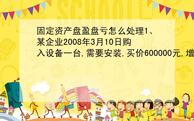 固定资产盘盈盘亏怎么处理1、某企业2008年3月10日购入设备一台,需要安装,买价600000元,增值税率17%,用存款支付.安装时领用原材料100000元,税金17000元,支付安装人员工资15000元.3月19日安装完毕