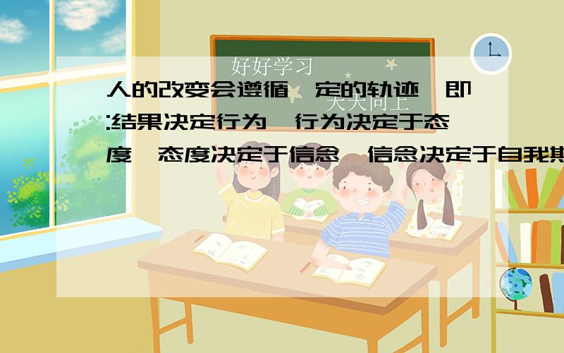 人的改变会遵循一定的轨迹,即:结果决定行为,行为决定于态度,态度决定于信念,信念决定于自我期望1.你认同这话吗?2.能举个实例且把这话说白了吗?请回答2问,感谢!