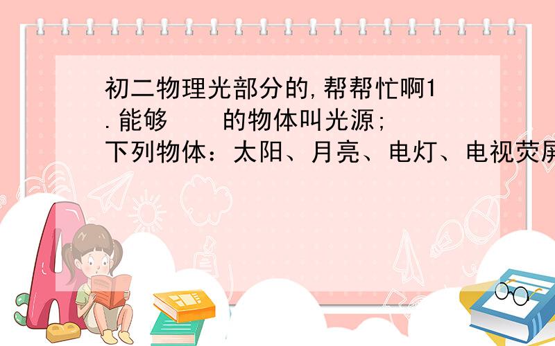 初二物理光部分的,帮帮忙啊1.能够    的物体叫光源;下列物体：太阳、月亮、电灯、电视荧屏、钻石,属于光源的有 、 、 , 属于自然光源. 2.光在     沿直线传播,太阳光在大气层中的传播路线