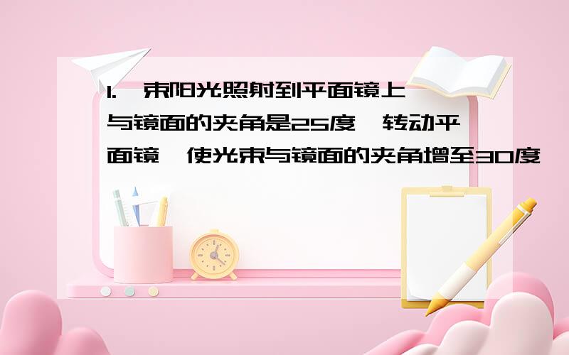 1.一束阳光照射到平面镜上,与镜面的夹角是25度,转动平面镜,使光束与镜面的夹角增至30度,则反射光线与入射光线间的夹角与原来相比减少（ ）度a 5 b 11 c 15 d 202.小明拿着一个直径比较大的放