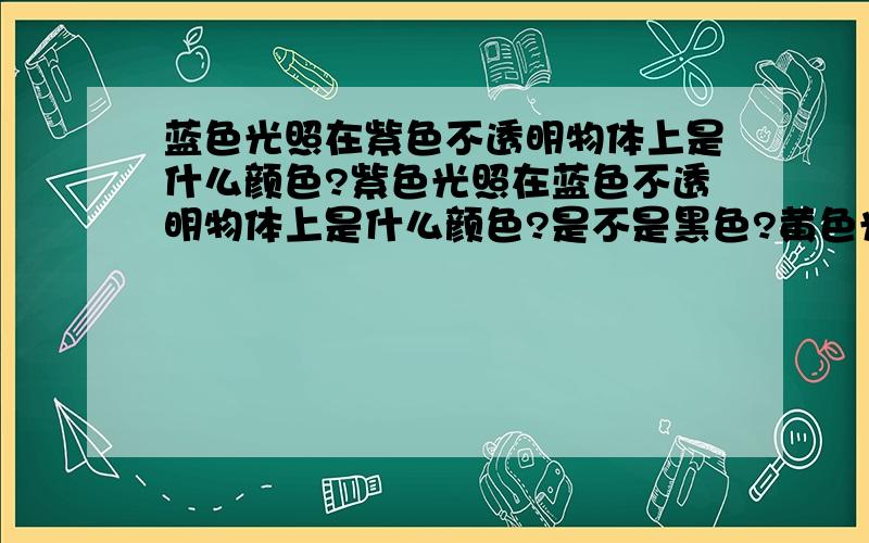 蓝色光照在紫色不透明物体上是什么颜色?紫色光照在蓝色不透明物体上是什么颜色?是不是黑色?黄色光照在红色物体上呢?我的主要意思是：如果A色光是B色光和C色光混合而成的，那么A色光