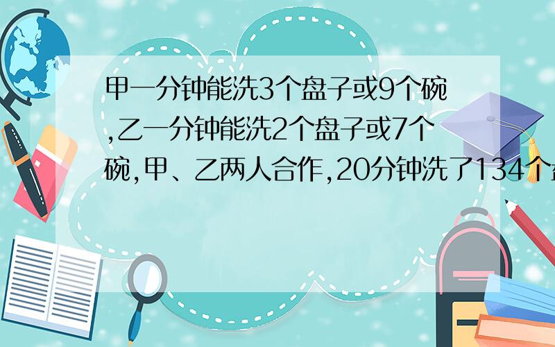 甲一分钟能洗3个盘子或9个碗,乙一分钟能洗2个盘子或7个碗,甲、乙两人合作,20分钟洗了134个盘子和碗.问：洗了几个盘子几个碗?（要简单易懂的方程或算式,最好写出思路什么的）