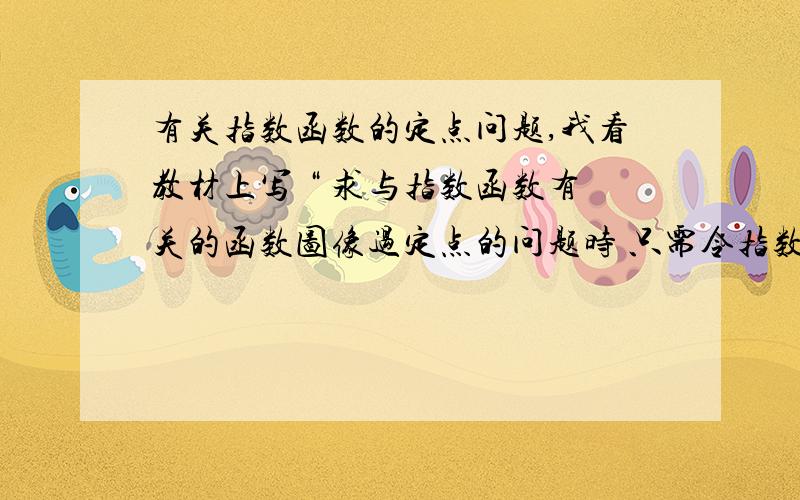 有关指数函数的定点问题,我看教材上写 “ 求与指数函数有关的函数图像过定点的问题时 只需令指数为0,解出相应的X,Y即可解出定点坐标,故函数Y=（a^x+1）—2中,令x+1=0,得x=-1,又a^0—2=1,故函数