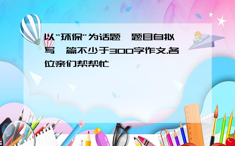 以“环保”为话题,题目自拟,写一篇不少于300字作文.各位亲们帮帮忙