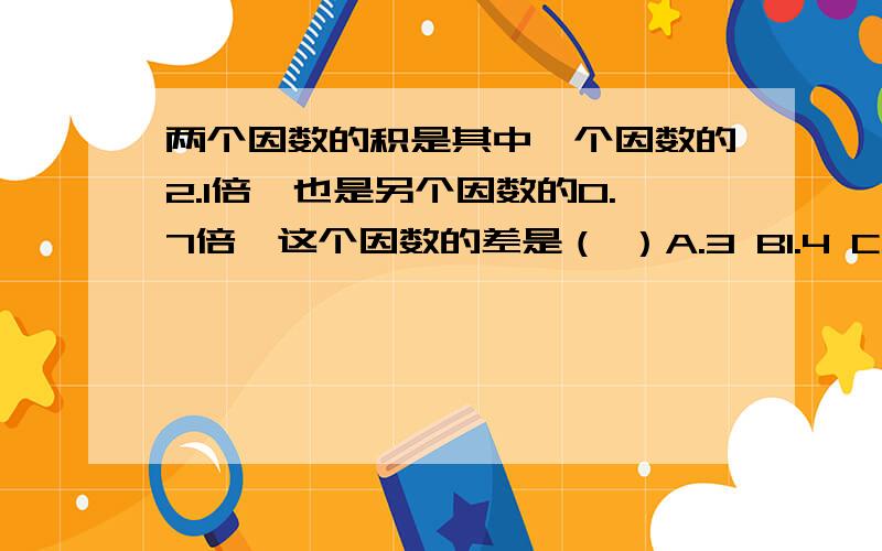 两个因数的积是其中一个因数的2.1倍,也是另个因数的0.7倍,这个因数的差是（ ）A.3 B1.4 C无法判断