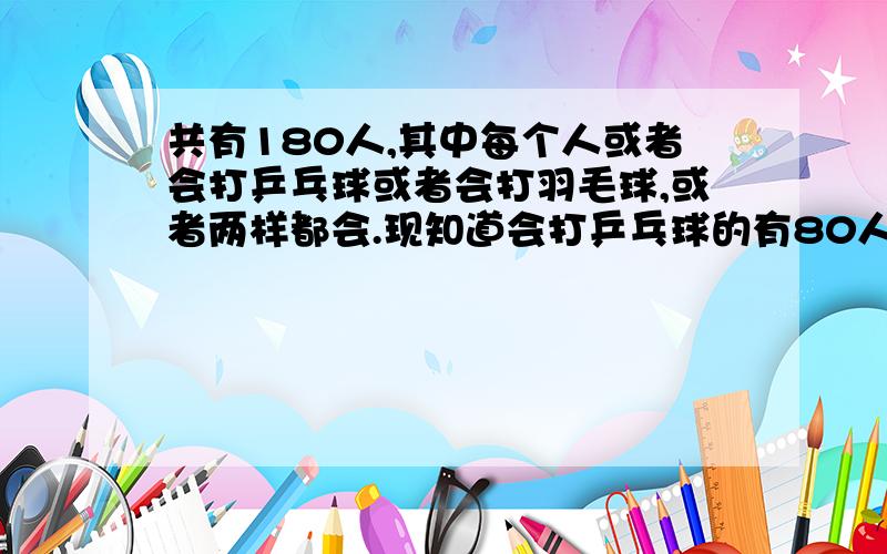 共有180人,其中每个人或者会打乒乓球或者会打羽毛球,或者两样都会.现知道会打乒乓球的有80人,会打羽毛球的也会打乒乓球的有20人,会打羽毛球的有多少人?只会打羽毛球的有多少人?