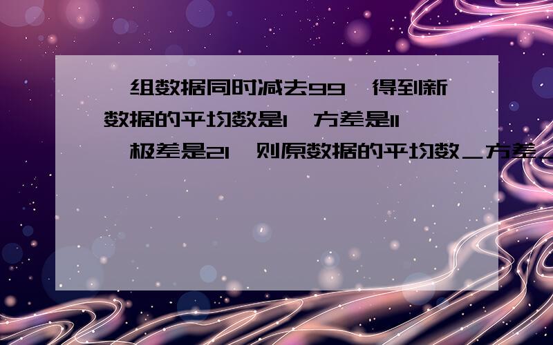 一组数据同时减去99,得到新数据的平均数是1,方差是11,极差是21,则原数据的平均数＿方差＿极差＿