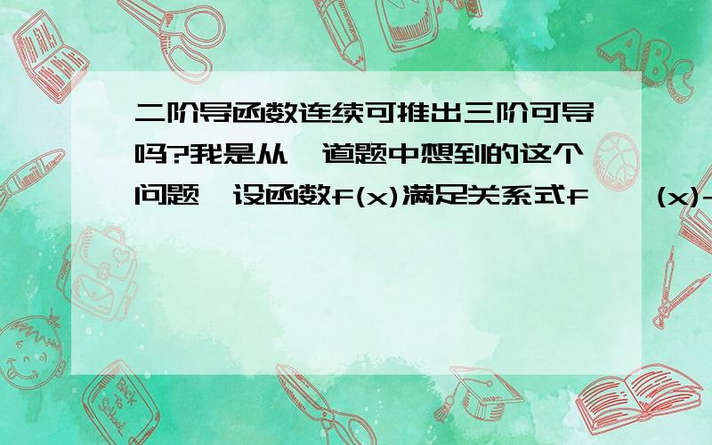 二阶导函数连续可推出三阶可导吗?我是从一道题中想到的这个问题,设函数f(x)满足关系式f''(x)+[f'(x)]^2=x,且f'(0)=0,则：点（0,f（0））是曲线y=f（x）的拐点给出的解题步骤是：f''(0)=0,f''(x)可导,f