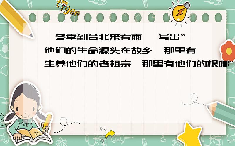 《冬季到台北来看雨》 写出“他们的生命源头在故乡,那里有生养他们的老祖宗,那里有他们的根哪”的理解快啊,快啊,好我会加分,不要抄别人的