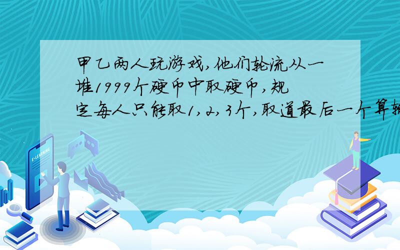 甲乙两人玩游戏,他们轮流从一堆1999个硬币中取硬币,规定每人只能取1,2,3个,取道最后一个算输,甲先取,求：甲第一次必须取几个才能获胜?