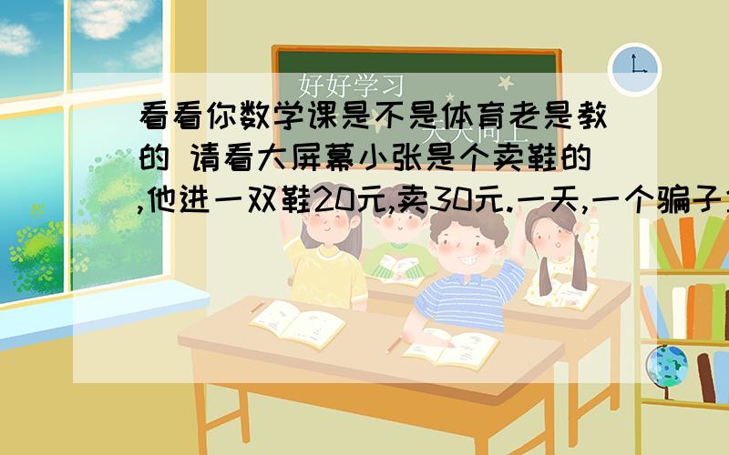 看看你数学课是不是体育老是教的 请看大屏幕小张是个卖鞋的,他进一双鞋20元,卖30元.一天,一个骗子拿了一张假50的去他哪买鞋,当时小张找不开,拿着假钱,就去邻居家换了5张十元的.找给骗子