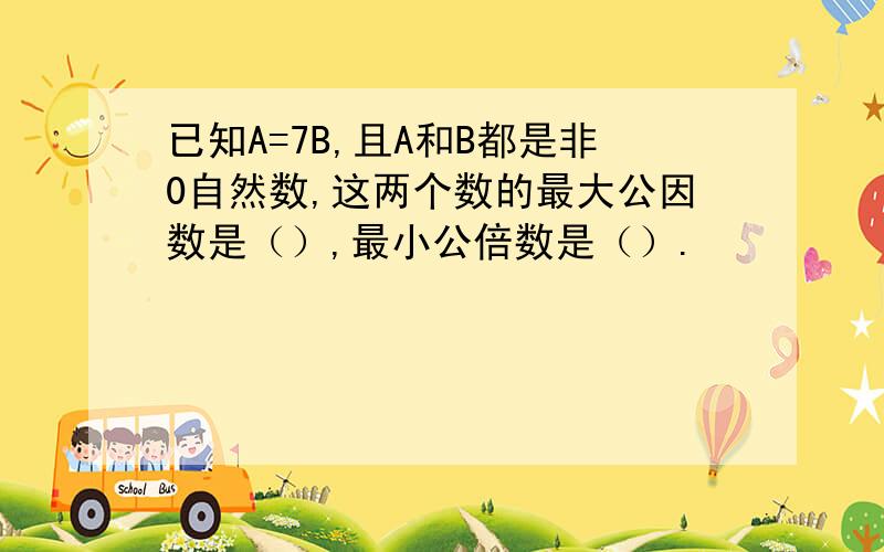 已知A=7B,且A和B都是非0自然数,这两个数的最大公因数是（）,最小公倍数是（）.