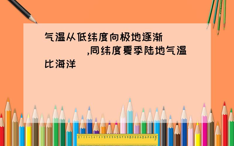 气温从低纬度向极地逐渐_______,同纬度夏季陆地气温比海洋