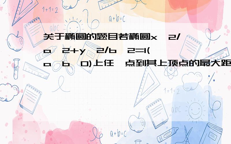 关于椭圆的题目若椭圆x^2/a^2+y^2/b^2=1(a>b>0)上任一点到其上顶点的最大距离恰好等于该椭圆的中心到其准线的距离,则该椭圆的离心率的取值范围是?