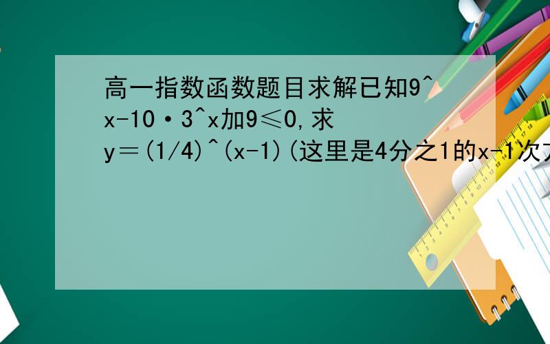 高一指数函数题目求解已知9^x-10·3^x加9≤0,求y＝(1/4)^(x-1)(这里是4分之1的x-1次方)-4·(1/2)^x(这里是2分之一的x次方)加2最值