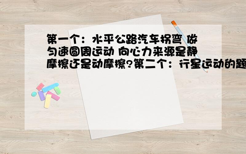 第一个：水平公路汽车拐弯 做匀速圆周运动 向心力来源是静摩擦还是动摩擦?第二个：行星运动的题 需要一些经典的 基础性的和中等难度的题目（注意不是要考题）因为是在补习 所以要有