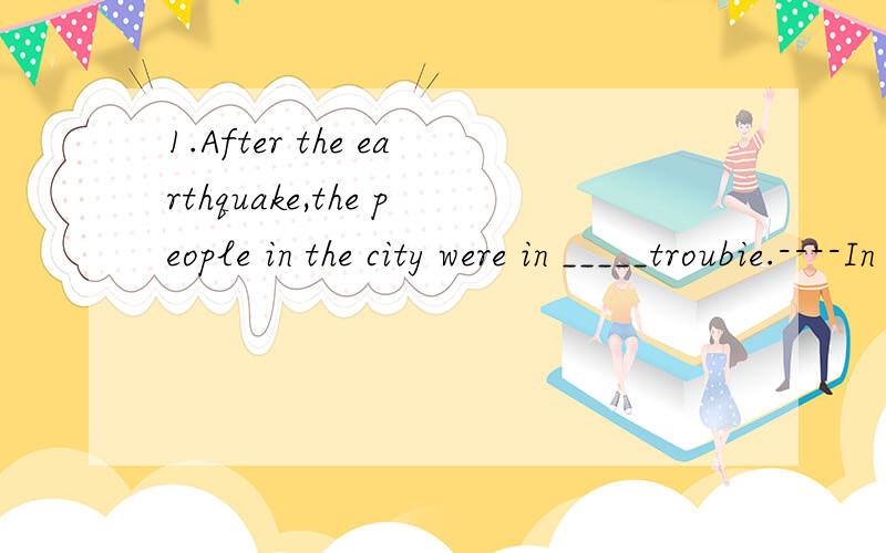 1.After the earthquake,the people in the city were in _____troubie.----In fact,____suffering of the people was extreme.A,a；a B,不填；不填 Cthe；the D不填；the2.Ellen is always working for others.She is hoping she'll_______her own business