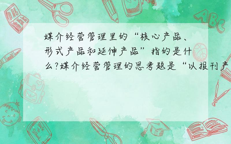 媒介经营管理里的“核心产品、形式产品和延伸产品”指的是什么?媒介经营管理的思考题是“以报刊产品、广播电视产品为例,分析近三十年以来,核心产品、形式产品和延伸产品的主要创新