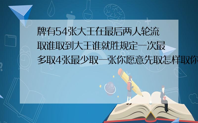 牌有54张大王在最后两人轮流取谁取到大王谁就胜规定一次最多取4张最少取一张你愿意先取怎样取你才能胜牌有54张,大王放在最后,两人轮流取牌,谁取到大王,谁就算胜,规定一次最多可以取4