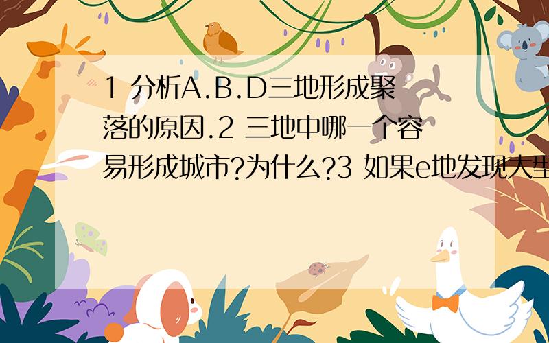 1 分析A.B.D三地形成聚落的原因.2 三地中哪一个容易形成城市?为什么?3 如果e地发现大型矿产,能不能形成城市?如果需要需解决哪些原因?