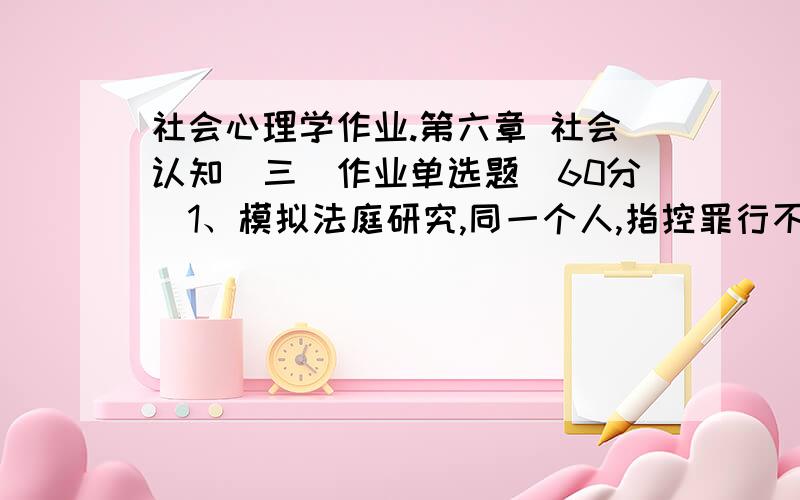 社会心理学作业.第六章 社会认知（三）作业单选题(60分)1、模拟法庭研究,同一个人,指控罪行不变,被告衣着打扮不同,法官判决有明显差异,这是：(12.00分)A．光环作用B． 首因效因C． 近因效