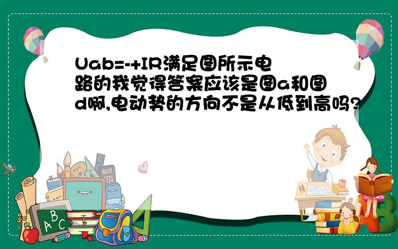 Uab=-+IR满足图所示电路的我觉得答案应该是图a和图d啊,电动势的方向不是从低到高吗?