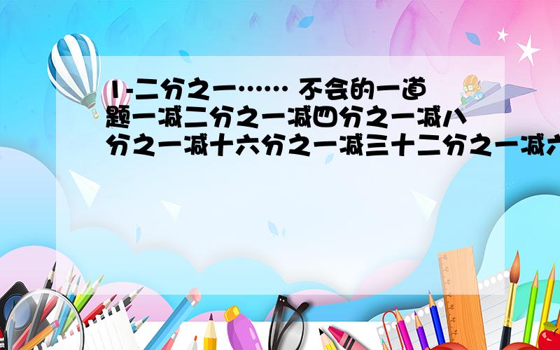 1-二分之一…… 不会的一道题一减二分之一减四分之一减八分之一减十六分之一减三十二分之一减六十四分之一减一百二十八分之一减二百五十六分之一