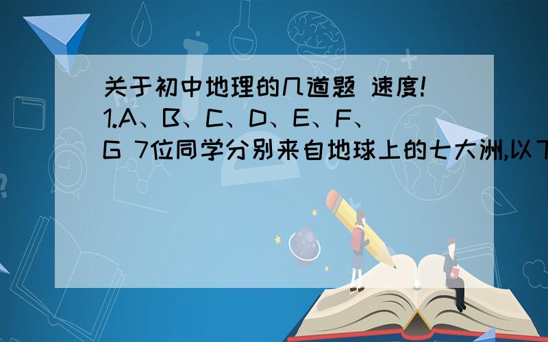 关于初中地理的几道题 速度!1.A、B、C、D、E、F、G 7位同学分别来自地球上的七大洲,以下是他们的一段谈话,你能分辨出他们各是来自哪个大洲的吗?A：我们大洲面积最大,海拔仅次于南极洲,居