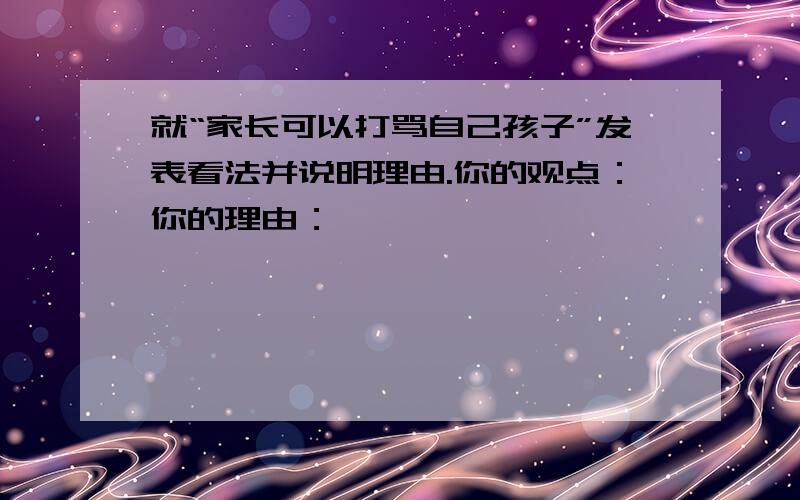 就“家长可以打骂自己孩子”发表看法并说明理由.你的观点：你的理由：