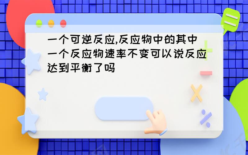 一个可逆反应,反应物中的其中一个反应物速率不变可以说反应达到平衡了吗