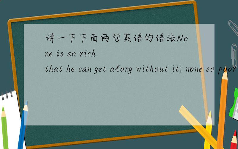 讲一下下面两句英语的语法None is so rich that he can get along without it; none so poor that he is not enriched by it.The violin genius has always drawn fans by blazing a new trail.