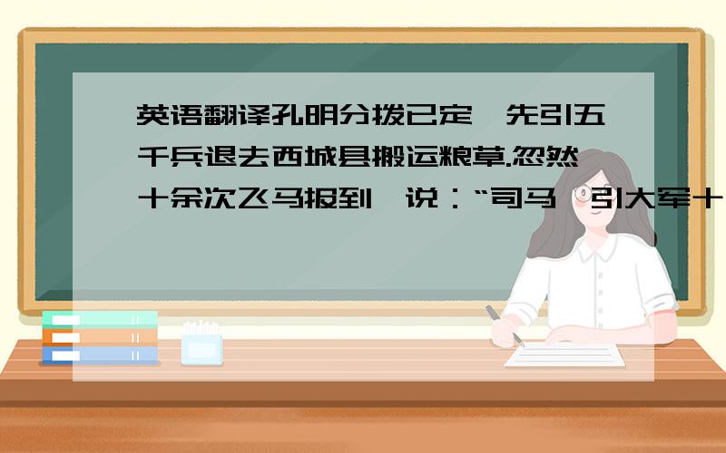 英语翻译孔明分拨已定,先引五千兵退去西城县搬运粮草.忽然十余次飞马报到,说：“司马懿引大军十五万,望西城蜂拥而来!”时孔明身边别无大将,只有一班文官,所引五千兵,已分一半先运粮