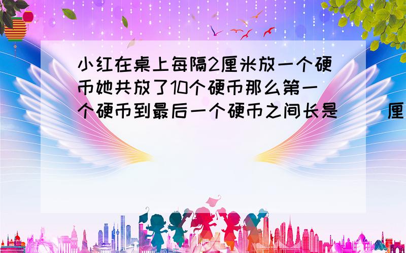 小红在桌上每隔2厘米放一个硬币她共放了10个硬币那么第一个硬币到最后一个硬币之间长是（ ）厘米