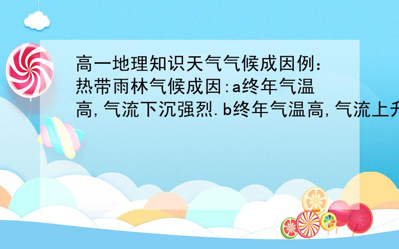 高一地理知识天气气候成因例：热带雨林气候成因:a终年气温高,气流下沉强烈.b终年气温高,气流上升旺盛.热带草原气候成因；温带季风气候成因；温带大陆性气候成因；温带草原气候成因；