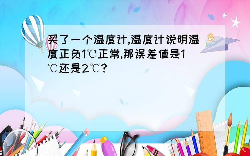 买了一个温度计,温度计说明温度正负1℃正常,那误差值是1℃还是2℃?