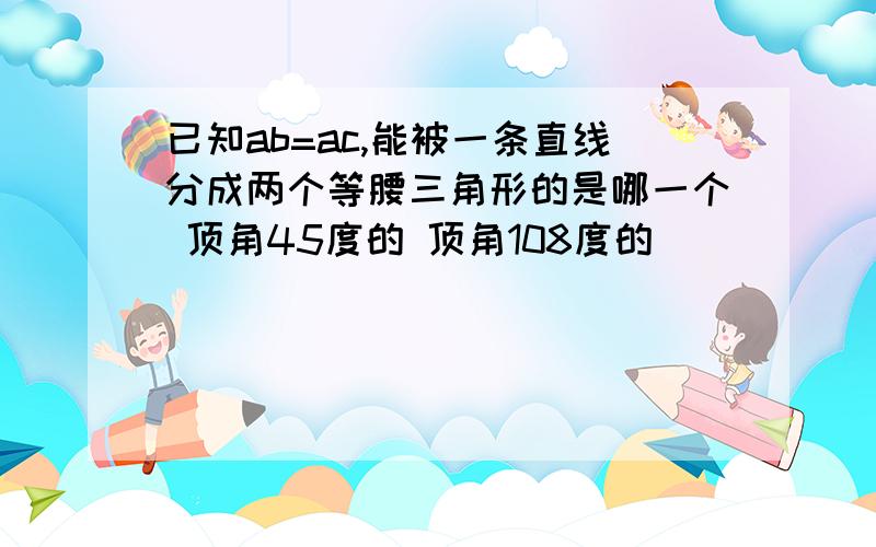 已知ab=ac,能被一条直线分成两个等腰三角形的是哪一个 顶角45度的 顶角108度的