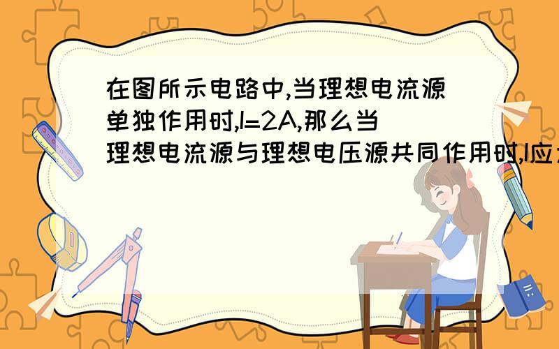 在图所示电路中,当理想电流源单独作用时,I=2A,那么当理想电流源与理想电压源共同作用时,I应为  （      ）A．–1A             B．1A             C．2A             D．3A为什么选D?