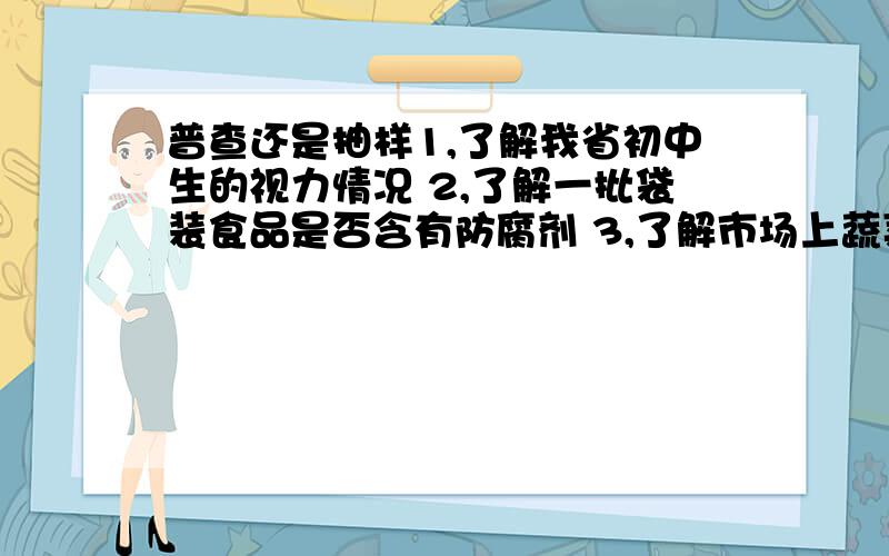 普查还是抽样1,了解我省初中生的视力情况 2,了解一批袋装食品是否含有防腐剂 3,了解市场上蔬菜中农药的残留量