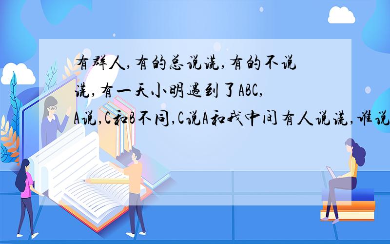 有群人,有的总说谎,有的不说谎,有一天小明遇到了ABC,A说,C和B不同,C说A和我中间有人说谎,谁说谎?