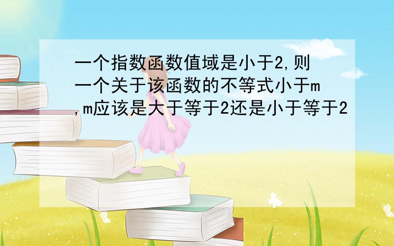 一个指数函数值域是小于2,则一个关于该函数的不等式小于m,m应该是大于等于2还是小于等于2